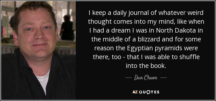 I keep a daily journal of whatever weird thought comes into my mind, like when I had a dream I was in North Dakota in the middle of a blizzard and for some reason the Egyptian pyramids were there, too - that I was able to shuffle into the book. - Dan Chaon