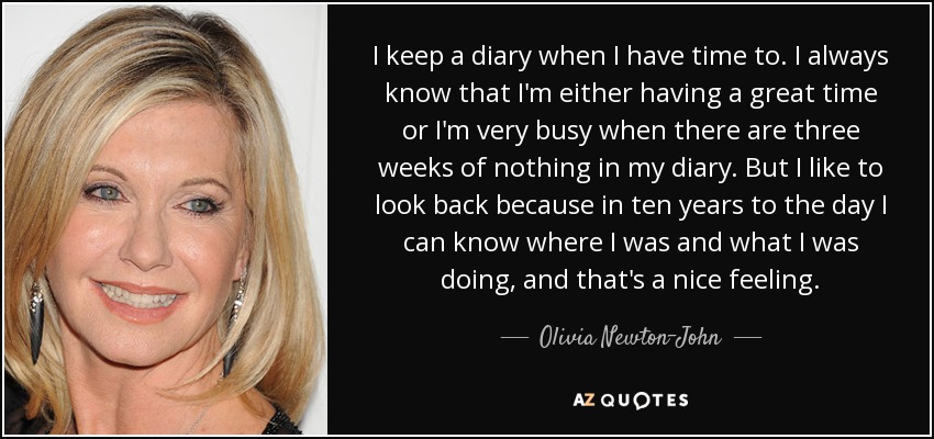 I keep a diary when I have time to. I always know that I'm either having a great time or I'm very busy when there are three weeks of nothing in my diary. But I like to look back because in ten years to the day I can know where I was and what I was doing, and that's a nice feeling. - Olivia Newton-John