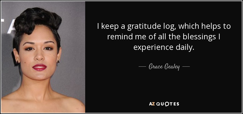 I keep a gratitude log, which helps to remind me of all the blessings I experience daily. - Grace Gealey