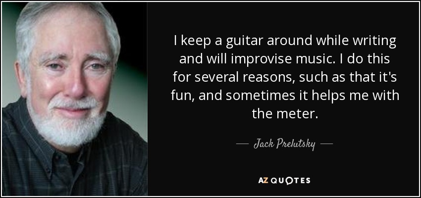 I keep a guitar around while writing and will improvise music. I do this for several reasons, such as that it's fun, and sometimes it helps me with the meter. - Jack Prelutsky