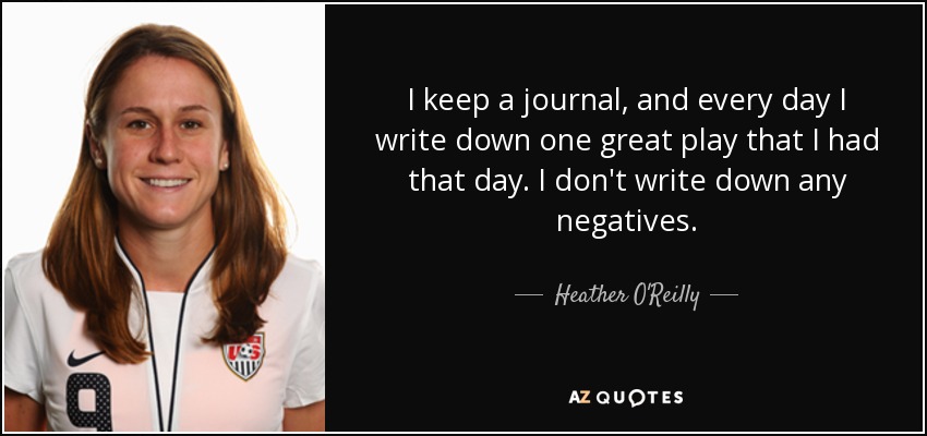 I keep a journal, and every day I write down one great play that I had that day. I don't write down any negatives. - Heather O'Reilly