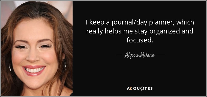 I keep a journal/day planner, which really helps me stay organized and focused. - Alyssa Milano