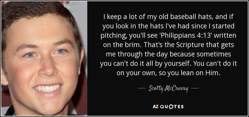 I keep a lot of my old baseball hats, and if you look in the hats I've had since I started pitching, you'll see 'Philippians 4:13′ written on the brim. That's the Scripture that gets me through the day because sometimes you can't do it all by yourself. You can't do it on your own, so you lean on Him. - Scotty McCreery