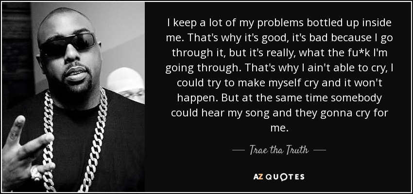 I keep a lot of my problems bottled up inside me. That's why it's good, it's bad because I go through it, but it's really, what the fu*k I'm going through. That's why I ain't able to cry, I could try to make myself cry and it won't happen. But at the same time somebody could hear my song and they gonna cry for me. - Trae tha Truth