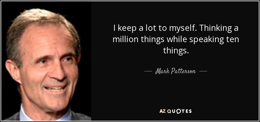I keep a lot to myself. Thinking a million things while speaking ten things. - Mark Patterson