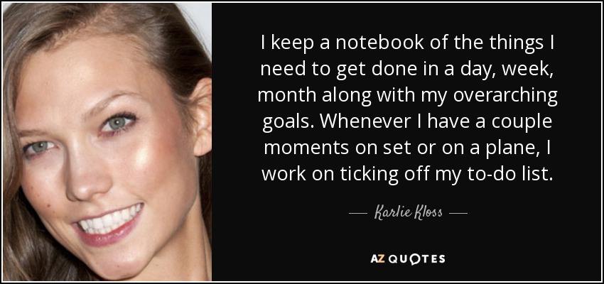 I keep a notebook of the things I need to get done in a day, week, month along with my overarching goals. Whenever I have a couple moments on set or on a plane, I work on ticking off my to-do list. - Karlie Kloss