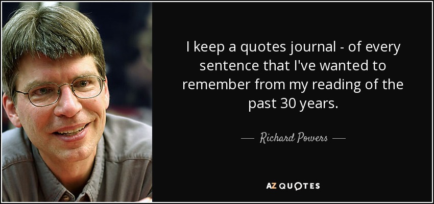 I keep a quotes journal - of every sentence that I've wanted to remember from my reading of the past 30 years. - Richard Powers