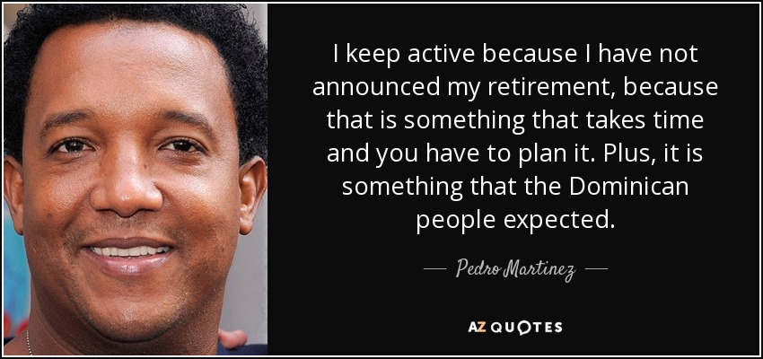 I keep active because I have not announced my retirement, because that is something that takes time and you have to plan it. Plus, it is something that the Dominican people expected. - Pedro Martinez