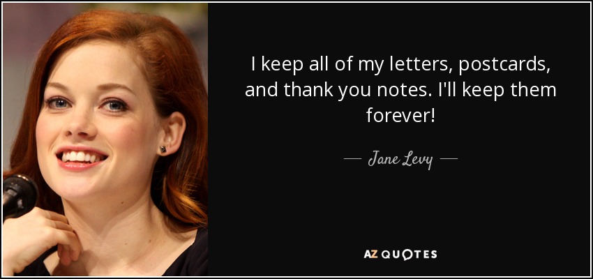 I keep all of my letters, postcards, and thank you notes. I'll keep them forever! - Jane Levy