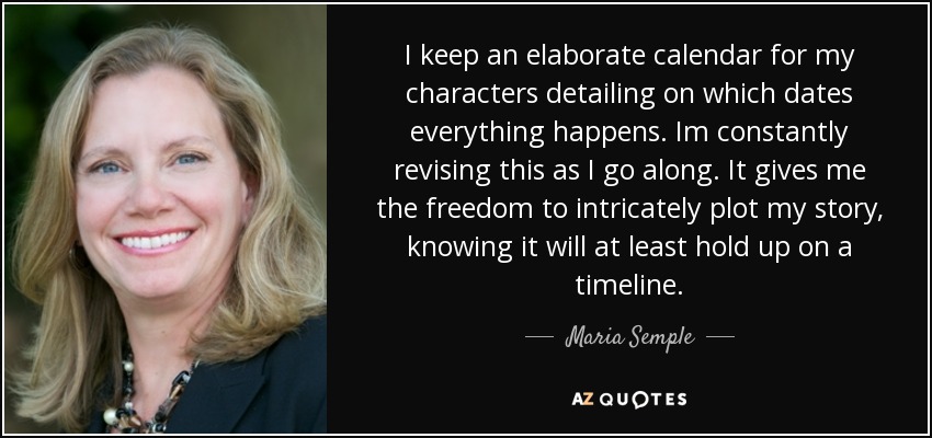 I keep an elaborate calendar for my characters detailing on which dates everything happens. Im constantly revising this as I go along. It gives me the freedom to intricately plot my story, knowing it will at least hold up on a timeline. - Maria Semple