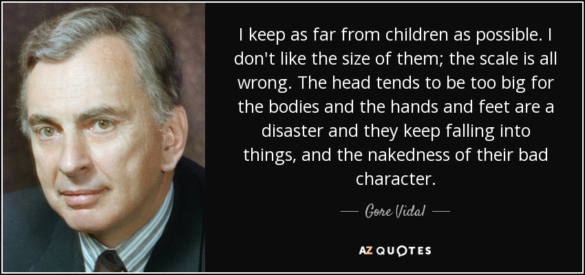 I keep as far from children as possible. I don't like the size of them; the scale is all wrong. The head tends to be too big for the bodies and the hands and feet are a disaster and they keep falling into things, and the nakedness of their bad character. - Gore Vidal