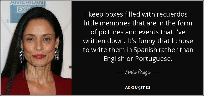 I keep boxes filled with recuerdos - little memories that are in the form of pictures and events that I've written down. It's funny that I chose to write them in Spanish rather than English or Portuguese. - Sonia Braga