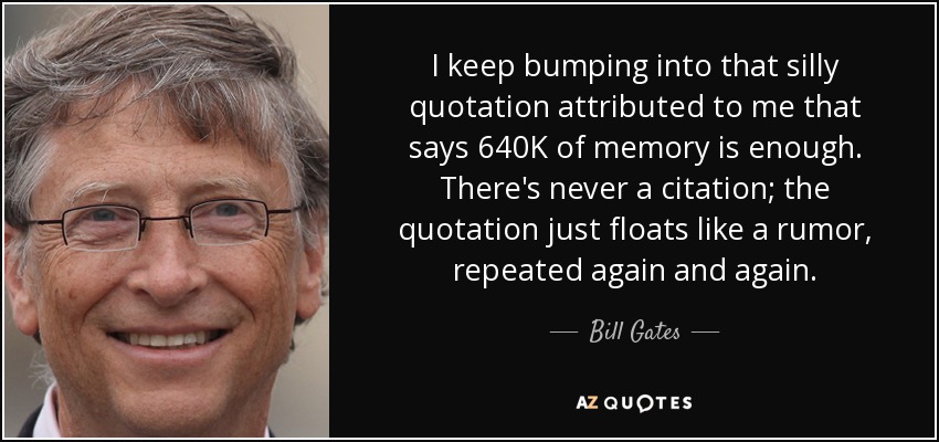 I keep bumping into that silly quotation attributed to me that says 640K of memory is enough. There's never a citation; the quotation just floats like a rumor, repeated again and again. - Bill Gates