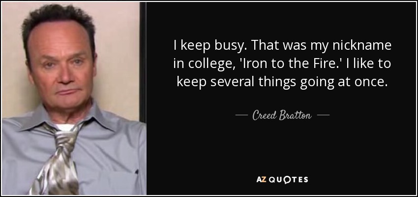 I keep busy. That was my nickname in college, 'Iron to the Fire.' I like to keep several things going at once. - Creed Bratton