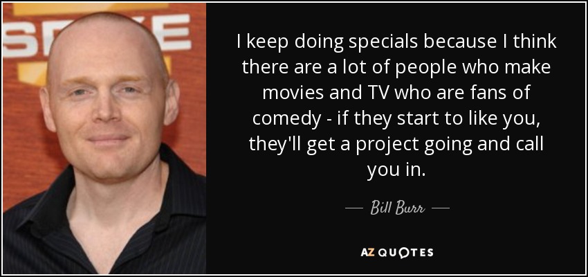 I keep doing specials because I think there are a lot of people who make movies and TV who are fans of comedy - if they start to like you, they'll get a project going and call you in. - Bill Burr