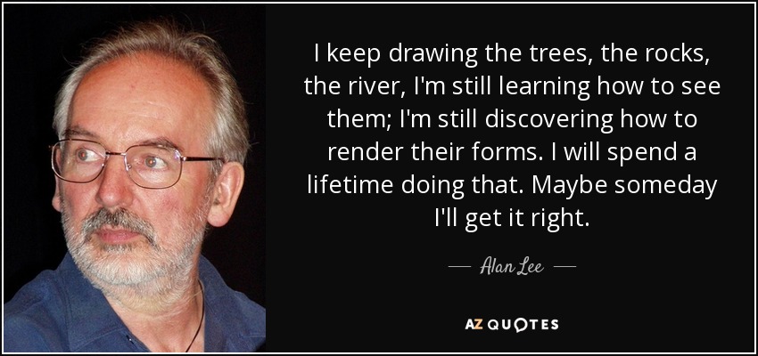 I keep drawing the trees, the rocks, the river, I'm still learning how to see them; I'm still discovering how to render their forms. I will spend a lifetime doing that. Maybe someday I'll get it right. - Alan Lee