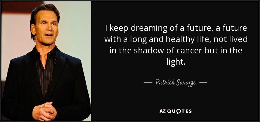 I keep dreaming of a future, a future with a long and healthy life, not lived in the shadow of cancer but in the light. - Patrick Swayze