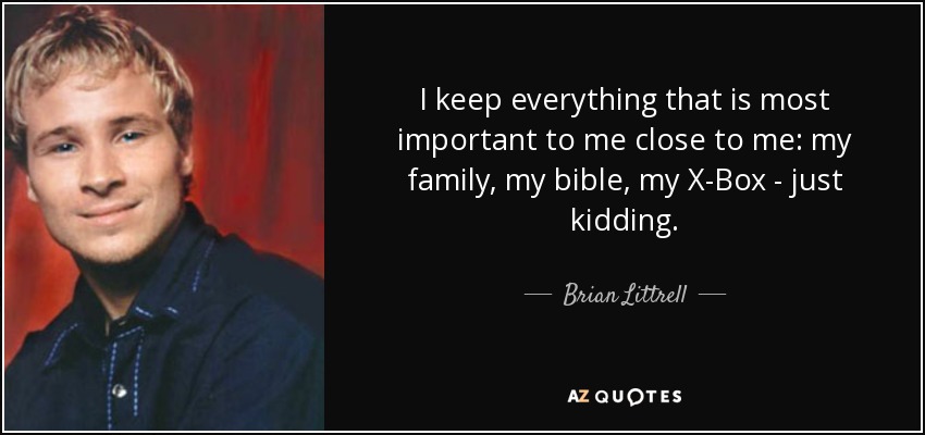 I keep everything that is most important to me close to me: my family, my bible, my X-Box - just kidding. - Brian Littrell