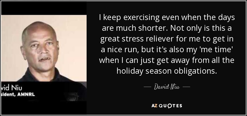 I keep exercising even when the days are much shorter. Not only is this a great stress reliever for me to get in a nice run, but it's also my 'me time' when I can just get away from all the holiday season obligations. - David Niu