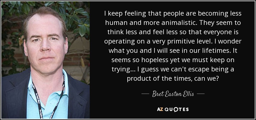 I keep feeling that people are becoming less human and more animalistic. They seem to think less and feel less so that everyone is operating on a very primitive level. I wonder what you and I will see in our lifetimes. It seems so hopeless yet we must keep on trying ... I guess we can't escape being a product of the times, can we? - Bret Easton Ellis