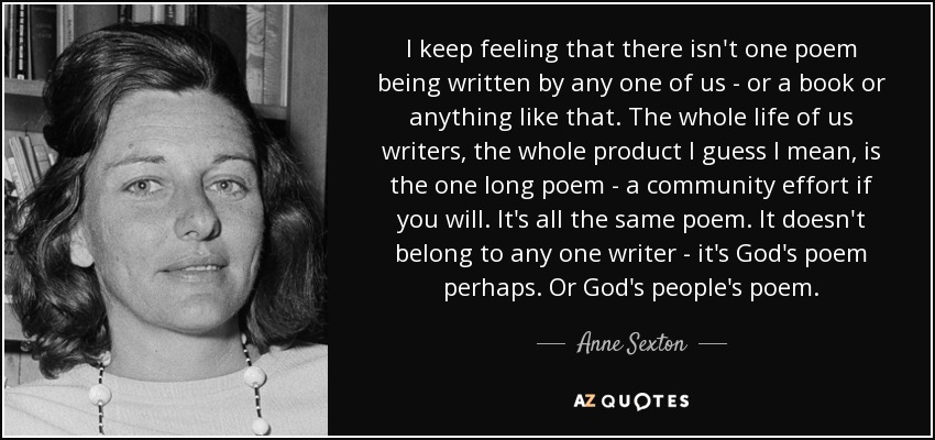 I keep feeling that there isn't one poem being written by any one of us - or a book or anything like that. The whole life of us writers, the whole product I guess I mean, is the one long poem - a community effort if you will. It's all the same poem. It doesn't belong to any one writer - it's God's poem perhaps. Or God's people's poem. - Anne Sexton