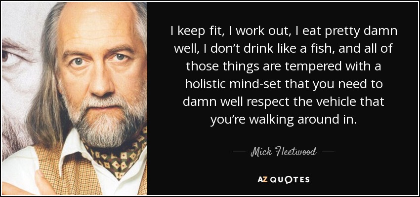 I keep fit, I work out, I eat pretty damn well, I don’t drink like a fish, and all of those things are tempered with a holistic mind-set that you need to damn well respect the vehicle that you’re walking around in. - Mick Fleetwood