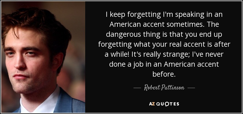 I keep forgetting I'm speaking in an American accent sometimes. The dangerous thing is that you end up forgetting what your real accent is after a while! It's really strange; I've never done a job in an American accent before. - Robert Pattinson