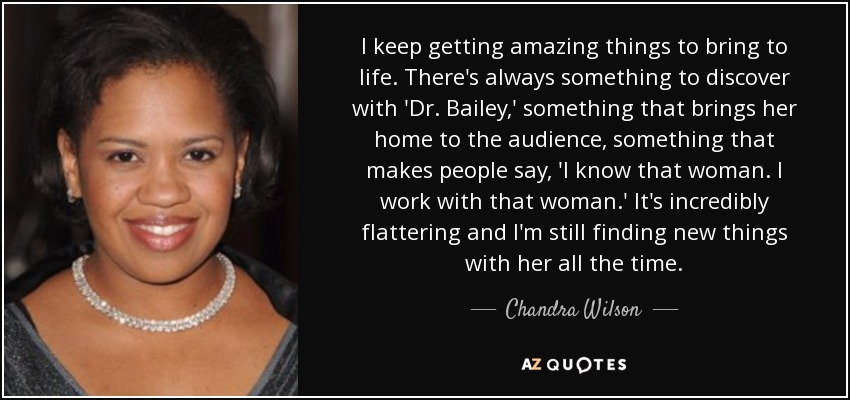 I keep getting amazing things to bring to life. There's always something to discover with 'Dr. Bailey,' something that brings her home to the audience, something that makes people say, 'I know that woman. I work with that woman.' It's incredibly flattering and I'm still finding new things with her all the time. - Chandra Wilson