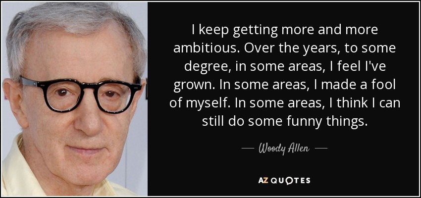I keep getting more and more ambitious. Over the years, to some degree, in some areas, I feel I've grown. In some areas, I made a fool of myself. In some areas, I think I can still do some funny things. - Woody Allen