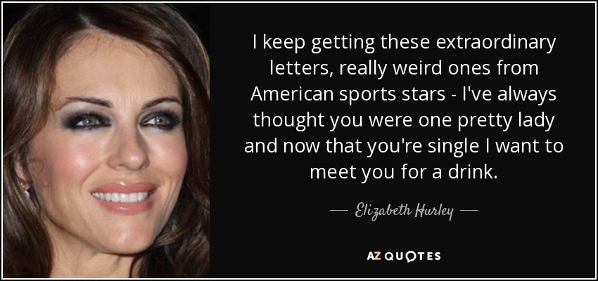 I keep getting these extraordinary letters, really weird ones from American sports stars - I've always thought you were one pretty lady and now that you're single I want to meet you for a drink. - Elizabeth Hurley