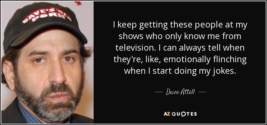 I keep getting these people at my shows who only know me from television. I can always tell when they're, like, emotionally flinching when I start doing my jokes. - Dave Attell