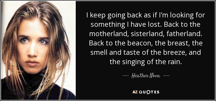 I keep going back as if I'm looking for something I have lost. Back to the motherland, sisterland, fatherland. Back to the beacon, the breast, the smell and taste of the breeze, and the singing of the rain. - Heather Nova