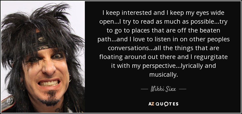 I keep interested and I keep my eyes wide open...I try to read as much as possible...try to go to places that are off the beaten path...and I love to listen in on other peoples conversations...all the things that are floating around out there and I regurgitate it with my perspective...lyrically and musically. - Nikki Sixx