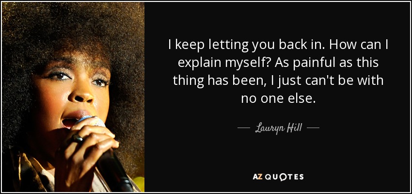 I keep letting you back in. How can I explain myself? As painful as this thing has been, I just can't be with no one else. - Lauryn Hill
