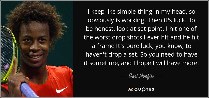 I keep like simple thing in my head, so obviously is working. Then it's luck. To be honest, look at set point. I hit one of the worst drop shots I ever hit and he hit a frame It's pure luck, you know, to haven't drop a set. So you need to have it sometime, and I hope I will have more. - Gael Monfils