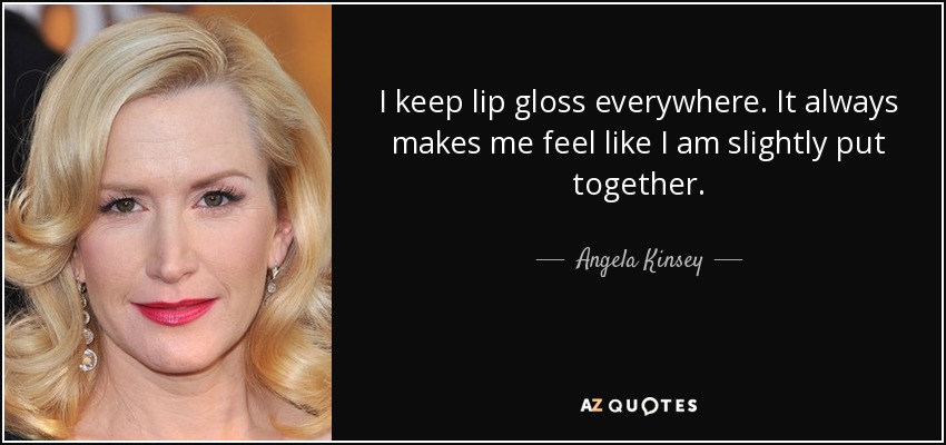 I keep lip gloss everywhere. It always makes me feel like I am slightly put together. - Angela Kinsey