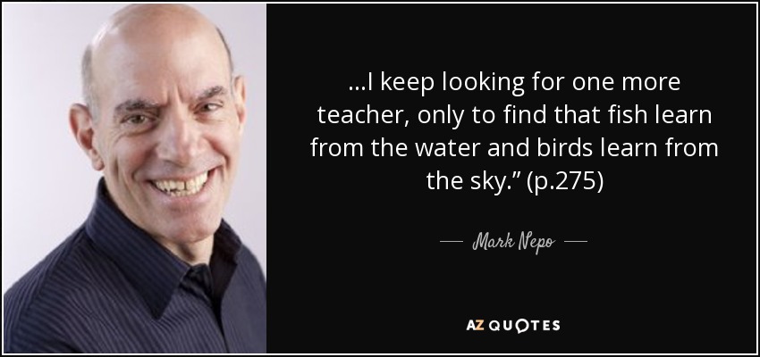 …I keep looking for one more teacher, only to find that fish learn from the water and birds learn from the sky.” (p.275) - Mark Nepo