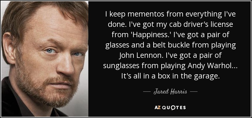 I keep mementos from everything I've done. I've got my cab driver's license from 'Happiness.' I've got a pair of glasses and a belt buckle from playing John Lennon. I've got a pair of sunglasses from playing Andy Warhol... It's all in a box in the garage. - Jared Harris