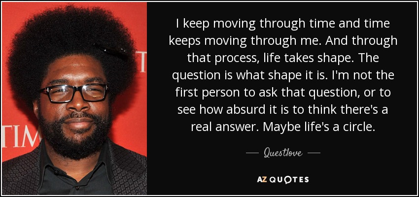 I keep moving through time and time keeps moving through me. And through that process, life takes shape. The question is what shape it is. I'm not the first person to ask that question, or to see how absurd it is to think there's a real answer. Maybe life's a circle. - Questlove