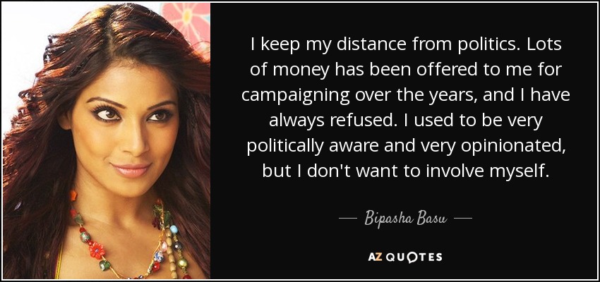 I keep my distance from politics. Lots of money has been offered to me for campaigning over the years, and I have always refused. I used to be very politically aware and very opinionated, but I don't want to involve myself. - Bipasha Basu