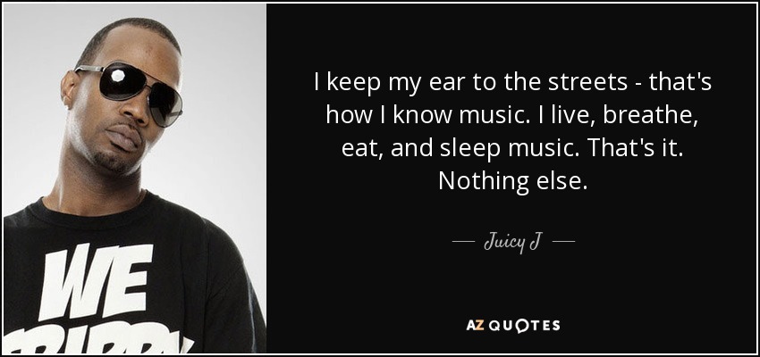 I keep my ear to the streets - that's how I know music. I live, breathe, eat, and sleep music. That's it. Nothing else. - Juicy J