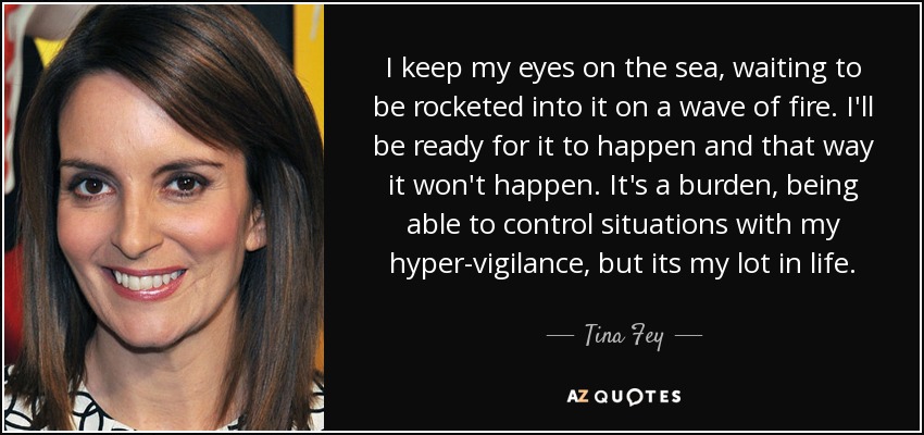 I keep my eyes on the sea, waiting to be rocketed into it on a wave of fire. I'll be ready for it to happen and that way it won't happen. It's a burden, being able to control situations with my hyper-vigilance, but its my lot in life. - Tina Fey