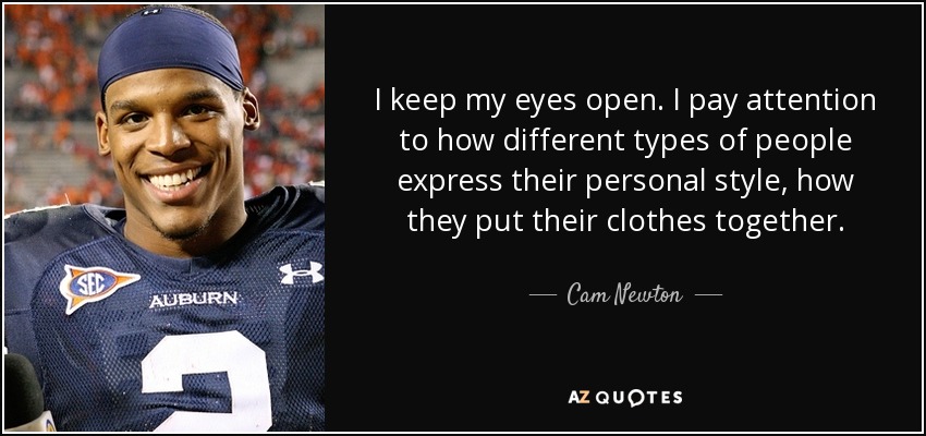 I keep my eyes open. I pay attention to how different types of people express their personal style, how they put their clothes together. - Cam Newton