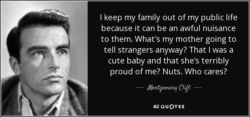 I keep my family out of my public life because it can be an awful nuisance to them. What's my mother going to tell strangers anyway? That I was a cute baby and that she's terribly proud of me? Nuts. Who cares? - Montgomery Clift