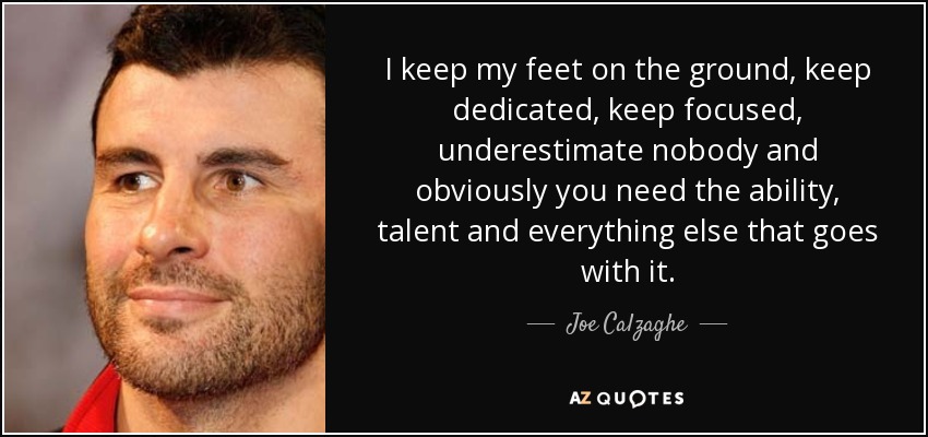 I keep my feet on the ground, keep dedicated, keep focused, underestimate nobody and obviously you need the ability, talent and everything else that goes with it. - Joe Calzaghe