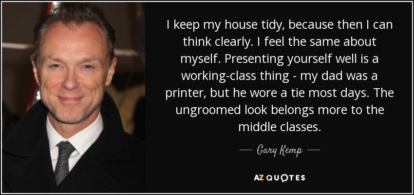 I keep my house tidy, because then I can think clearly. I feel the same about myself. Presenting yourself well is a working-class thing - my dad was a printer, but he wore a tie most days. The ungroomed look belongs more to the middle classes. - Gary Kemp