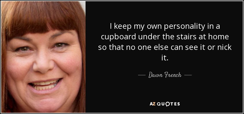 I keep my own personality in a cupboard under the stairs at home so that no one else can see it or nick it. - Dawn French