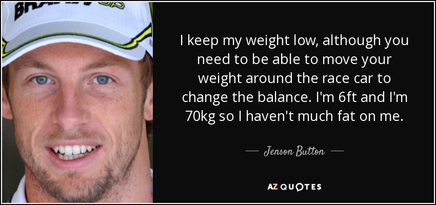 I keep my weight low, although you need to be able to move your weight around the race car to change the balance. I'm 6ft and I'm 70kg so I haven't much fat on me. - Jenson Button