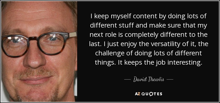 I keep myself content by doing lots of different stuff and make sure that my next role is completely different to the last. I just enjoy the versatility of it, the challenge of doing lots of different things. It keeps the job interesting. - David Thewlis
