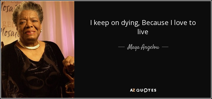 I keep on dying, Because I love to live - Maya Angelou